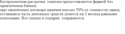 Беспроцентная рассрочка платежа предоставляется фирмой без привлечения банков; при заключении договора заказчик вносит 50% от стоимости заказа, оставшаяся часть денежных средств делится на 3 месяца равными платежами. Все скидки и подарки сохраняются.