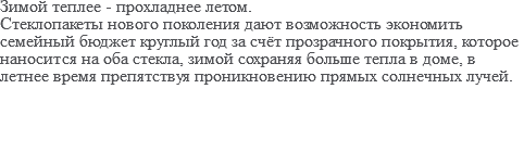 Зимой теплее - прохладнее летом. Стеклопакеты нового поколения дают возможность экономить семейный бюджет круглый год за счёт прозрачного покрытия, которое наносится на оба стекла, зимой сохраняя больше тепла в доме, в летнее время препятствуя проникновению прямых солнечных лучей.